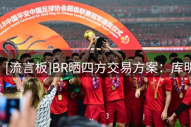 [流言板]BR晒四方交易方案：库明加前往湖人、老鹰收获选秀签